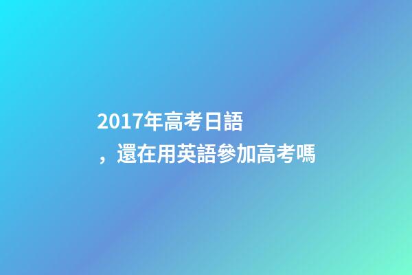 2017年高考日語，還在用英語參加高考嗎-第1張-觀點-玄機派